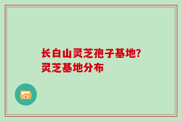长白山灵芝孢子基地？灵芝基地分布