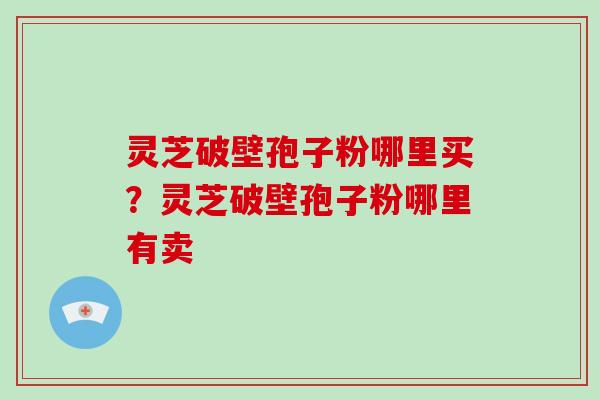 灵芝破壁孢子粉哪里买？灵芝破壁孢子粉哪里有卖