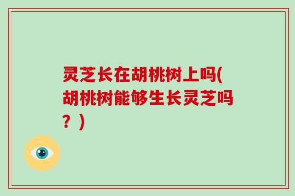 灵芝长在胡桃树上吗(胡桃树能够生长灵芝吗？)