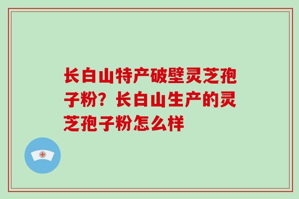 长白山特产破壁灵芝孢子粉？长白山生产的灵芝孢子粉怎么样