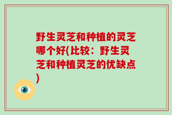 野生灵芝和种植的灵芝哪个好(比较：野生灵芝和种植灵芝的优缺点)