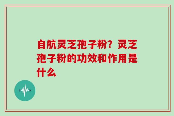 自航灵芝孢子粉？灵芝孢子粉的功效和作用是什么