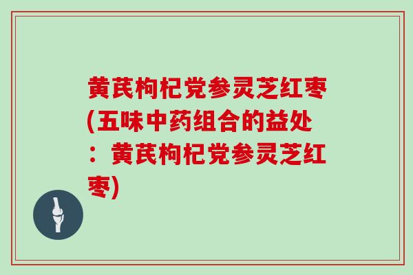 黄芪枸杞党参灵芝红枣(五味中药组合的益处：黄芪枸杞党参灵芝红枣)