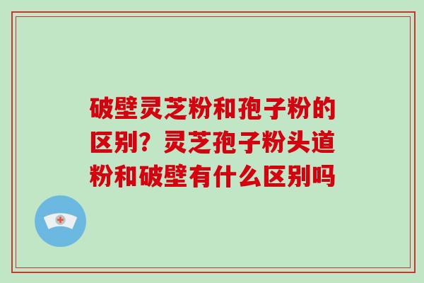 破壁灵芝粉和孢子粉的区别？灵芝孢子粉头道粉和破壁有什么区别吗
