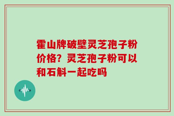 霍山牌破壁灵芝孢子粉价格？灵芝孢子粉可以和石斛一起吃吗