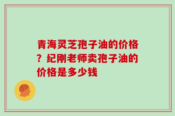 青海灵芝孢子油的价格？纪刚老师卖孢子油的价格是多少钱
