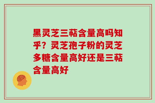 黑灵芝三萜含量高吗知乎？灵芝孢子粉的灵芝多糖含量高好还是三萜含量高好