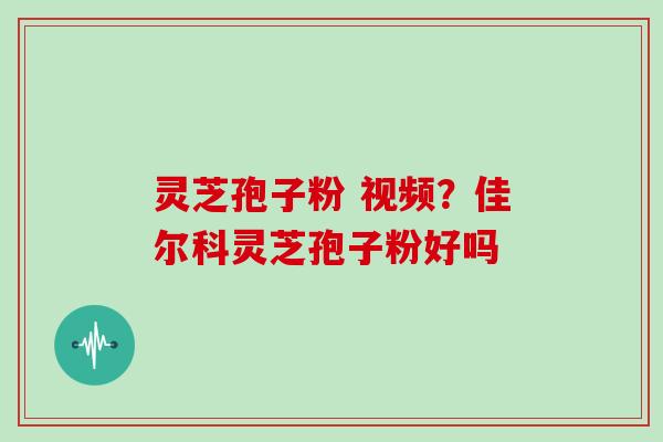 灵芝孢子粉 视频？佳尔科灵芝孢子粉好吗