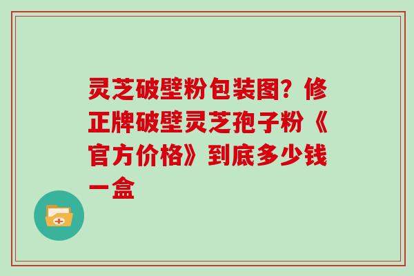 灵芝破壁粉包装图？修正牌破壁灵芝孢子粉《官方价格》到底多少钱一盒