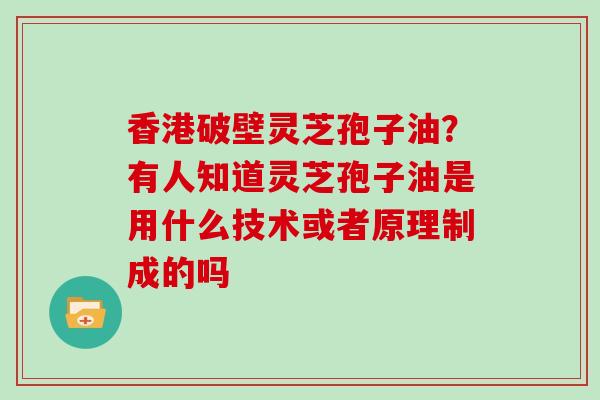 香港破壁灵芝孢子油？有人知道灵芝孢子油是用什么技术或者原理制成的吗