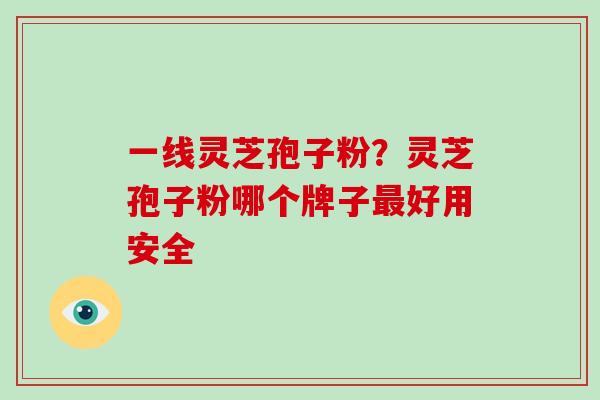一线灵芝孢子粉？灵芝孢子粉哪个牌子最好用安全