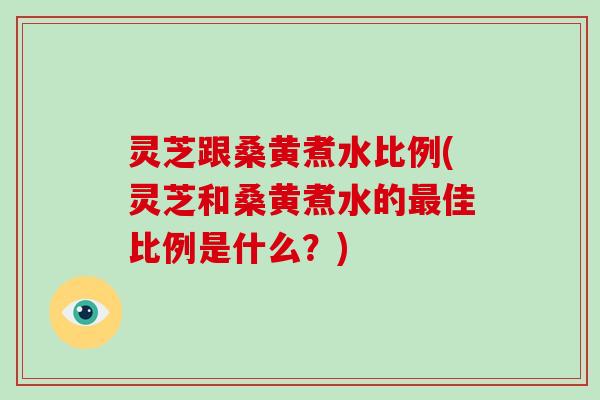 灵芝跟桑黄煮水比例(灵芝和桑黄煮水的最佳比例是什么？)
