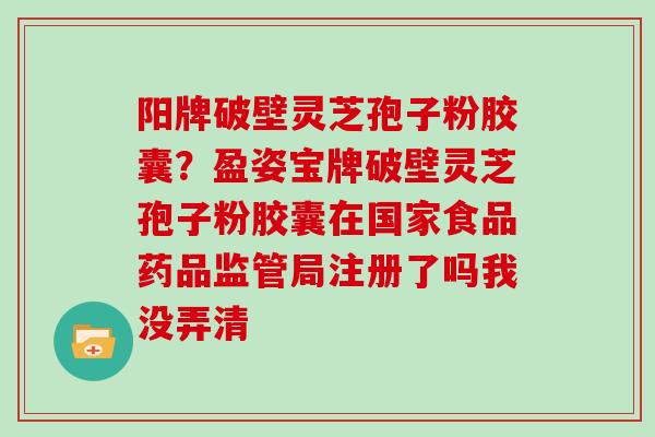 阳牌破壁灵芝孢子粉胶囊？盈姿宝牌破壁灵芝孢子粉胶囊在国家食品药品监管局注册了吗我没弄清