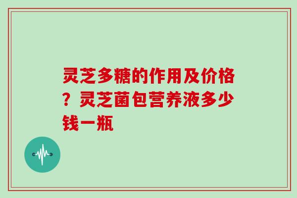 灵芝多糖的作用及价格？灵芝菌包营养液多少钱一瓶