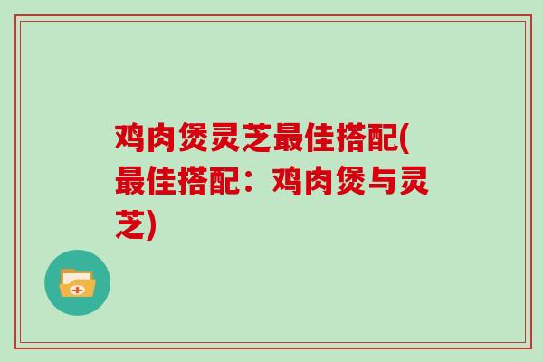 鸡肉煲灵芝最佳搭配(最佳搭配：鸡肉煲与灵芝)