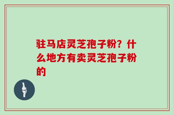 驻马店灵芝孢子粉？什么地方有卖灵芝孢子粉的
