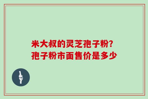 米大叔的灵芝孢子粉?孢子粉市面售价是多少-第1张图片-灵芝大师 米大叔的灵芝孢子粉?孢子粉市面售价是多少-第1张图片-灵芝大师