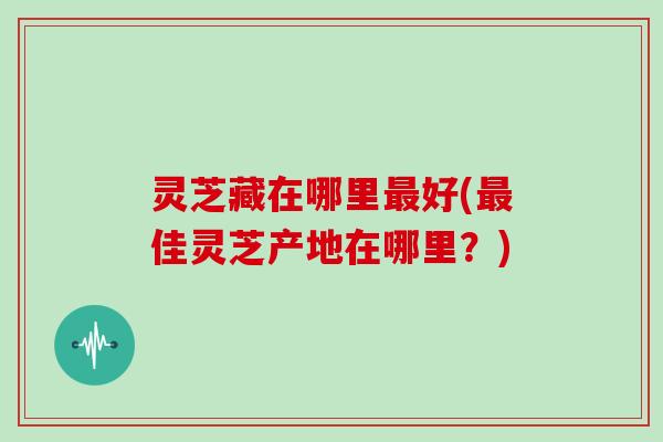 灵芝藏在哪里最好(最佳灵芝产地在哪里？)