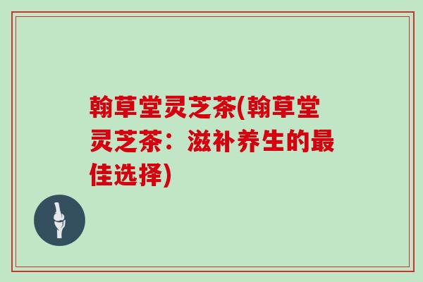 翰草堂灵芝茶(翰草堂灵芝茶：滋补养生的最佳选择)