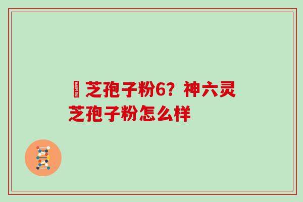 霊芝孢子粉6？神六灵芝孢子粉怎么样