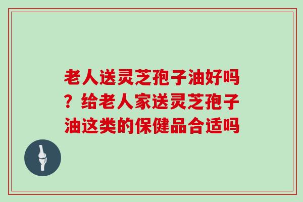 老人送灵芝孢子油好吗?给老人家送灵芝孢子油这类的保健品合适吗-第1张图片-灵芝大师 老人送灵芝孢子油好吗?给老人家送灵芝孢子油这类的保健品合适吗-第1张图片-灵芝大师