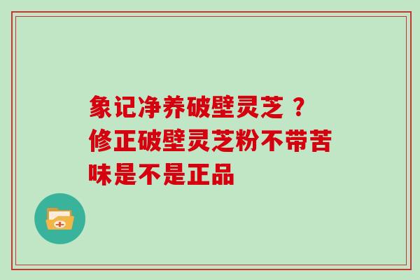象记净养破壁灵芝 ？修正破壁灵芝粉不带苦味是不是正品