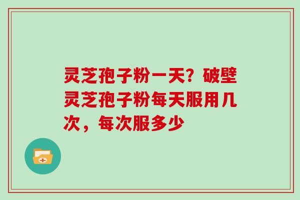 灵芝孢子粉一天？破壁灵芝孢子粉每天服用几次，每次服多少