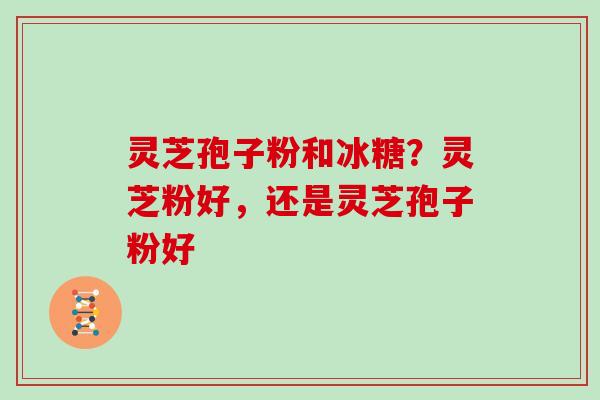 灵芝孢子粉和冰糖？灵芝粉好，还是灵芝孢子粉好