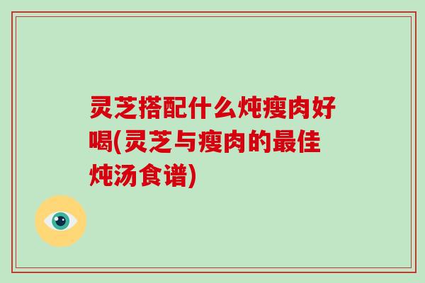 灵芝搭配什么炖瘦肉好喝(灵芝与瘦肉的最佳炖汤食谱)