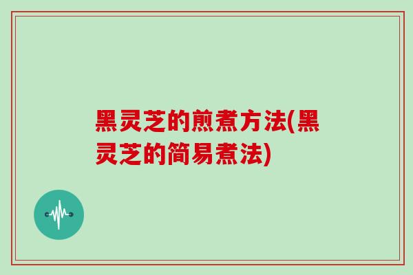 黑灵芝的煎煮方法(黑灵芝的简易煮法)