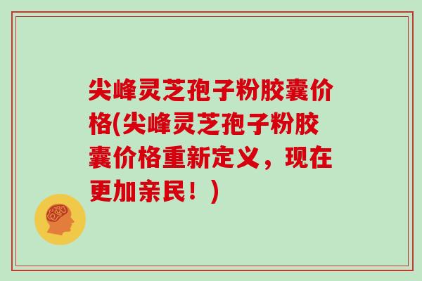 尖峰灵芝孢子粉胶囊价格(尖峰灵芝孢子粉胶囊价格重新定义，现在更加亲民！)