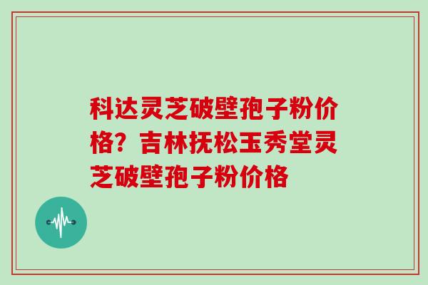 科达灵芝破壁孢子粉价格？吉林抚松玉秀堂灵芝破壁孢子粉价格