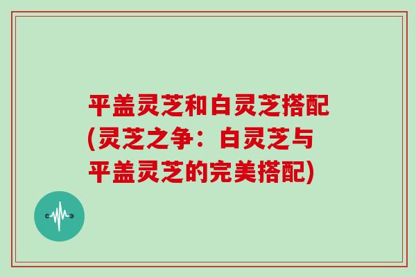 平盖灵芝和白灵芝搭配(灵芝之争：白灵芝与平盖灵芝的完美搭配)