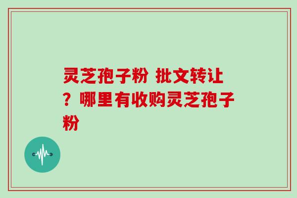 灵芝孢子粉 批文转让？哪里有收购灵芝孢子粉