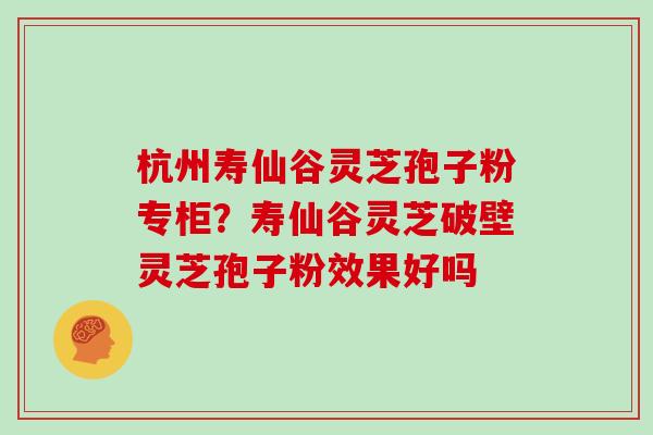 杭州寿仙谷灵芝孢子粉专柜？寿仙谷灵芝破壁灵芝孢子粉效果好吗