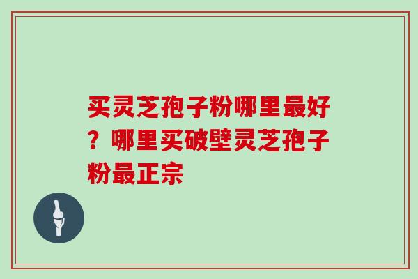 买灵芝孢子粉哪里最好？哪里买破壁灵芝孢子粉最正宗