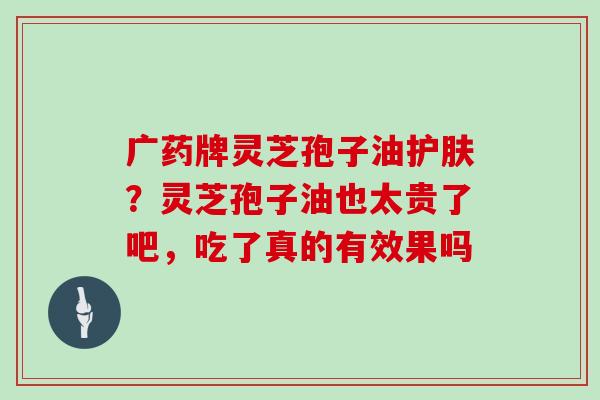 广药牌灵芝孢子油护肤？灵芝孢子油也太贵了吧，吃了真的有效果吗