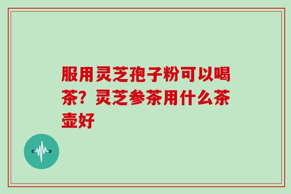 服用灵芝孢子粉可以喝茶?灵芝参茶用什么茶壶好-第1张图片-灵芝大师 服用灵芝孢子粉可以喝茶?灵芝参茶用什么茶壶好-第1张图片-灵芝大师
