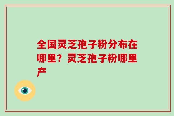全国灵芝孢子粉分布在哪里？灵芝孢子粉哪里产