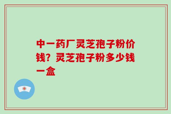 中一药厂灵芝孢子粉价钱？灵芝孢子粉多少钱一盒