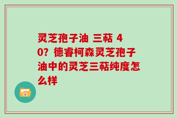 灵芝孢子油 三萜 40？德睿柯森灵芝孢子油中的灵芝三萜纯度怎么样