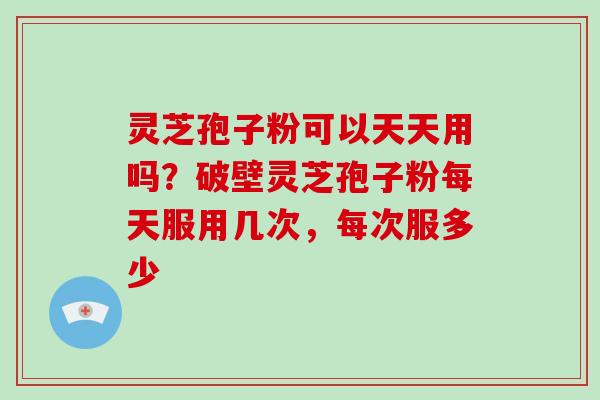 灵芝孢子粉可以天天用吗？破壁灵芝孢子粉每天服用几次，每次服多少