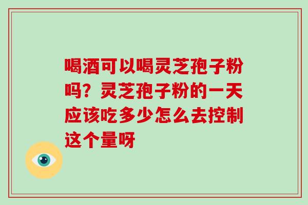 喝酒可以喝灵芝孢子粉吗？灵芝孢子粉的一天应该吃多少怎么去控制这个量呀