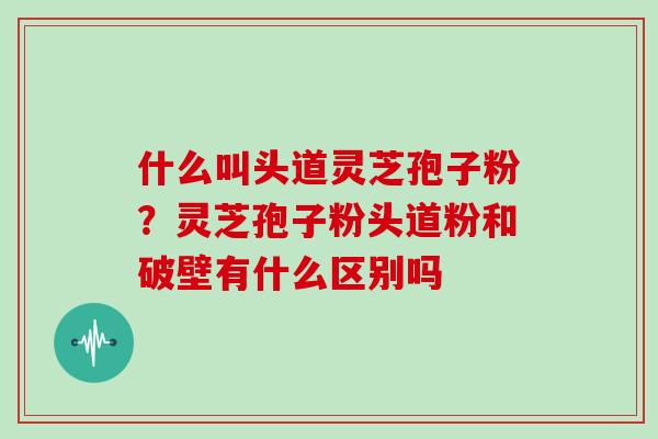 什么叫头道灵芝孢子粉？灵芝孢子粉头道粉和破壁有什么区别吗