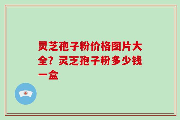 灵芝孢子粉价格图片大全？灵芝孢子粉多少钱一盒