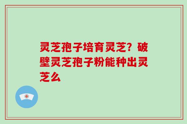 灵芝孢子培育灵芝？破壁灵芝孢子粉能种出灵芝么