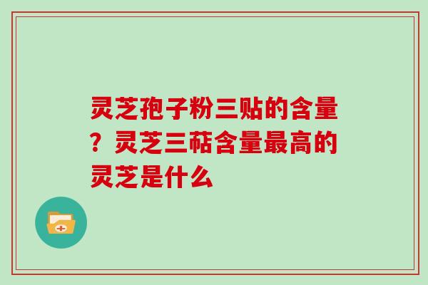 灵芝孢子粉三贴的含量？灵芝三萜含量最高的灵芝是什么