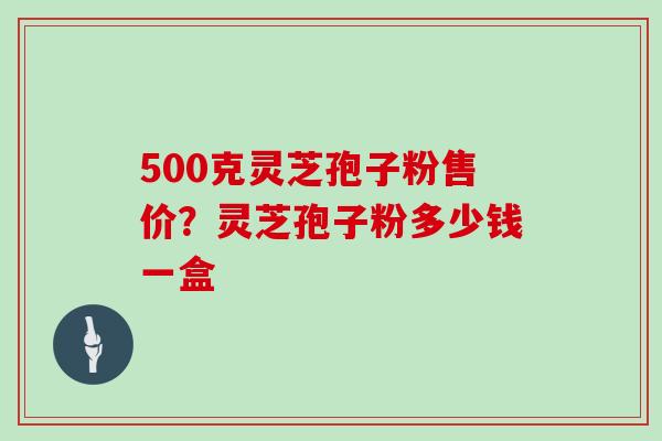 500克灵芝孢子粉售价？灵芝孢子粉多少钱一盒