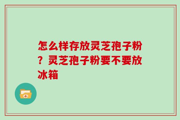 怎么样存放灵芝孢子粉？灵芝孢子粉要不要放冰箱