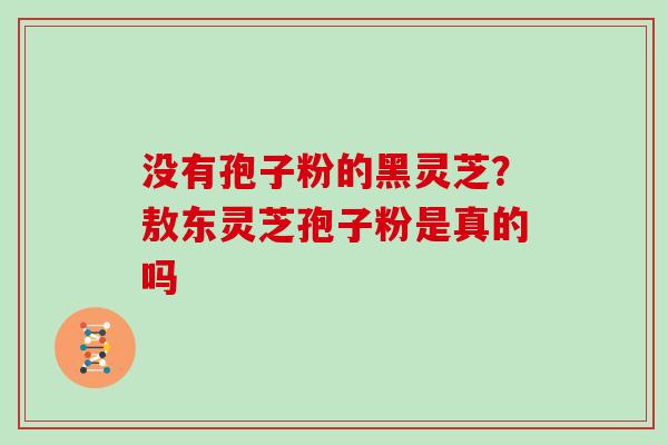 没有孢子粉的黑灵芝？敖东灵芝孢子粉是真的吗
